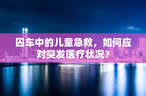 囚车中的儿童急救，如何应对突发医疗状况？