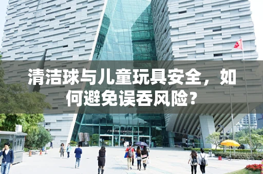 清洁球与儿童玩具安全，如何避免误吞风险？