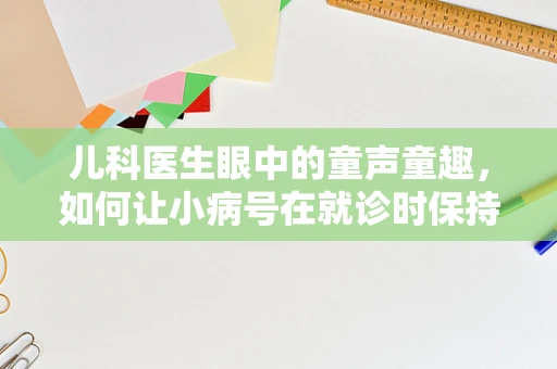 儿科医生眼中的童声童趣，如何让小病号在就诊时保持轻松？