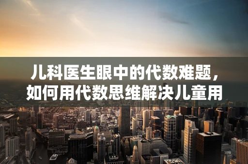 儿科医生眼中的代数难题，如何用代数思维解决儿童用药的剂量问题？