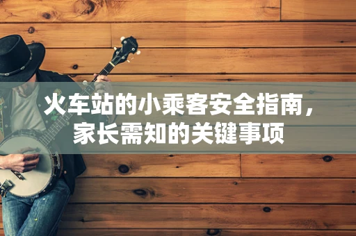 火车站的小乘客安全指南，家长需知的关键事项