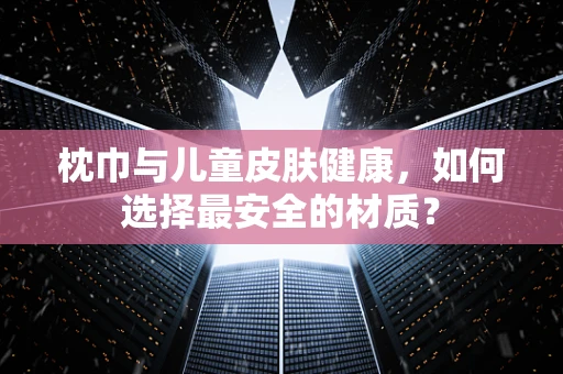 枕巾与儿童皮肤健康，如何选择最安全的材质？