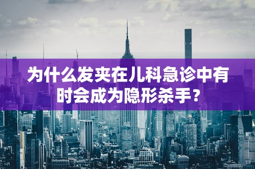 为什么发夹在儿科急诊中有时会成为隐形杀手？