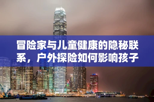 冒险家与儿童健康的隐秘联系，户外探险如何影响孩子的免疫力？