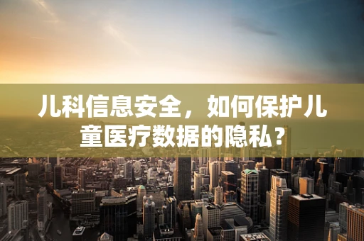 儿科信息安全，如何保护儿童医疗数据的隐私？