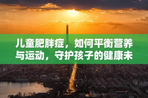 儿童肥胖症，如何平衡营养与运动，守护孩子的健康未来？