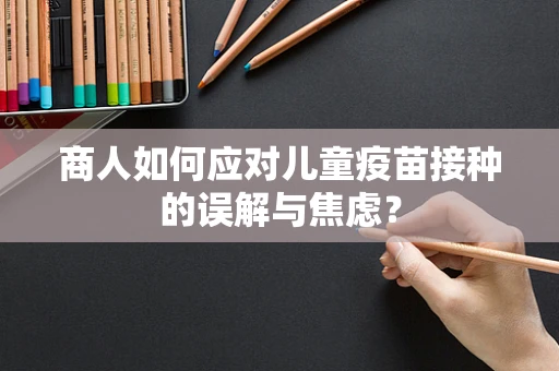 商人如何应对儿童疫苗接种的误解与焦虑？