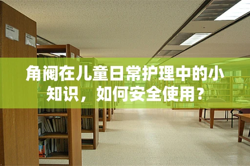 角阀在儿童日常护理中的小知识，如何安全使用？