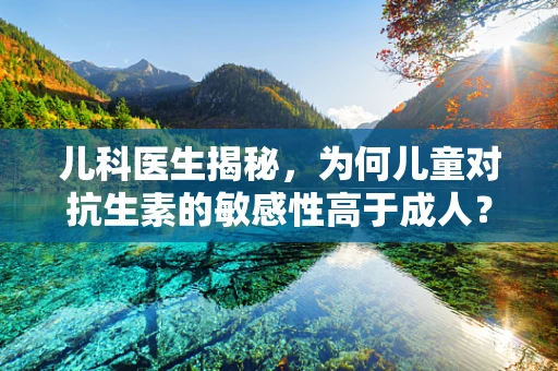 儿科医生揭秘，为何儿童对抗生素的敏感性高于成人？