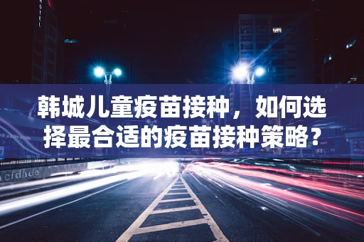 韩城儿童疫苗接种，如何选择最合适的疫苗接种策略？