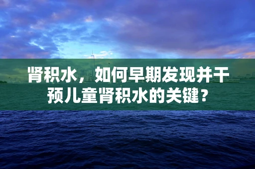 肾积水，如何早期发现并干预儿童肾积水的关键？