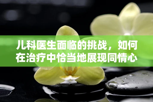 儿科医生面临的挑战，如何在治疗中恰当地展现同情心？