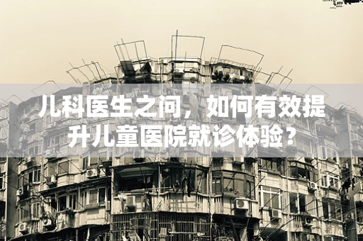 儿科医生之问，如何有效提升儿童医院就诊体验？