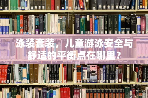 泳装套装，儿童游泳安全与舒适的平衡点在哪里？