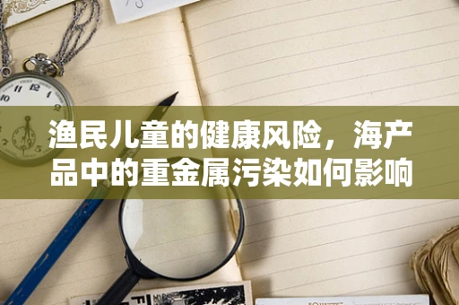 渔民儿童的健康风险，海产品中的重金属污染如何影响他们？