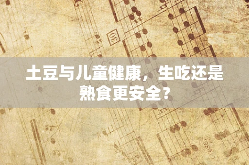 土豆与儿童健康，生吃还是熟食更安全？