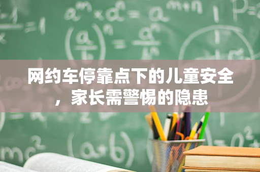 网约车停靠点下的儿童安全，家长需警惕的隐患
