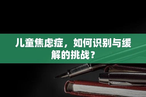 儿童焦虑症，如何识别与缓解的挑战？