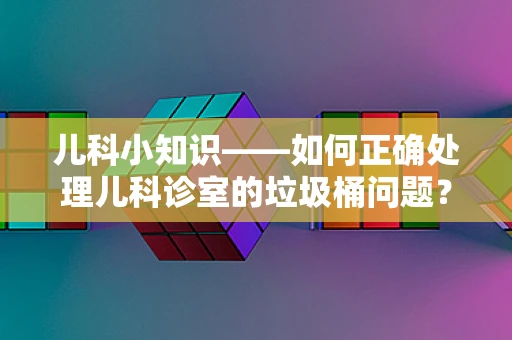 儿科小知识——如何正确处理儿科诊室的垃圾桶问题？