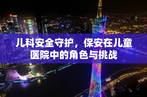 儿科安全守护，保安在儿童医院中的角色与挑战