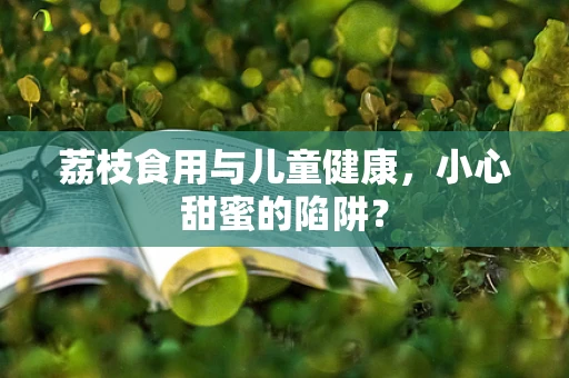荔枝食用与儿童健康，小心甜蜜的陷阱？