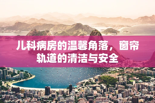 儿科病房的温馨角落，窗帘轨道的清洁与安全