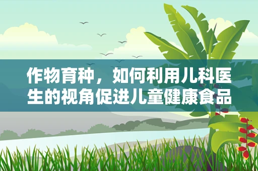 作物育种，如何利用儿科医生的视角促进儿童健康食品的研发？