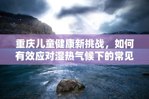 重庆儿童健康新挑战，如何有效应对湿热气候下的常见儿科疾病？