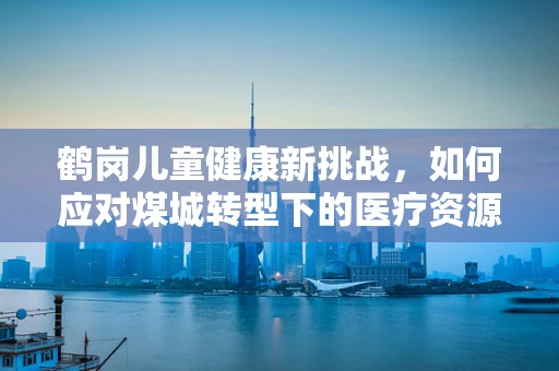 鹤岗儿童健康新挑战，如何应对煤城转型下的医疗资源变化？