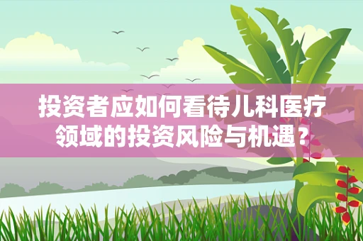 投资者应如何看待儿科医疗领域的投资风险与机遇？