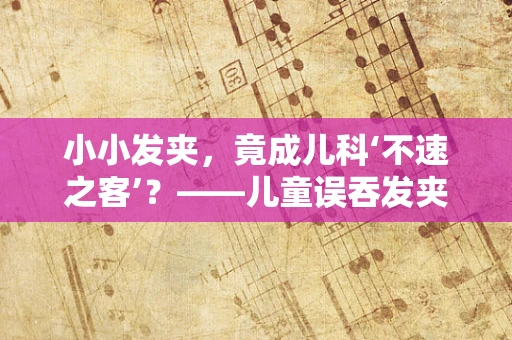 小小发夹，竟成儿科‘不速之客’？——儿童误吞发夹的紧急处理