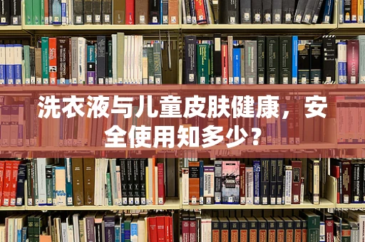 洗衣液与儿童皮肤健康，安全使用知多少？