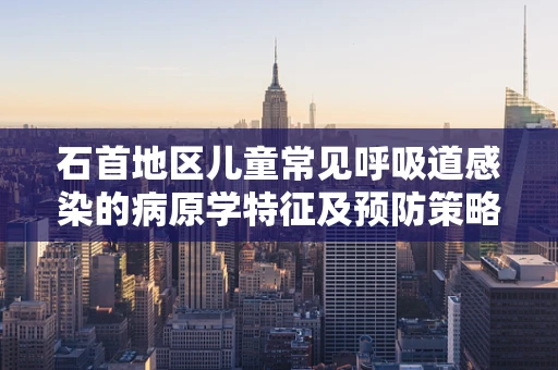 石首地区儿童常见呼吸道感染的病原学特征及预防策略是什么？