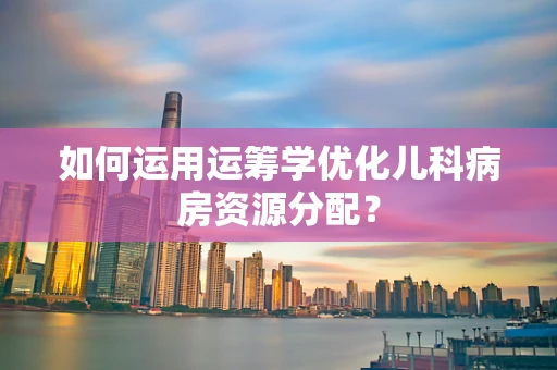 如何运用运筹学优化儿科病房资源分配？