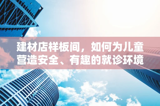 建材店样板间，如何为儿童营造安全、有趣的就诊环境？