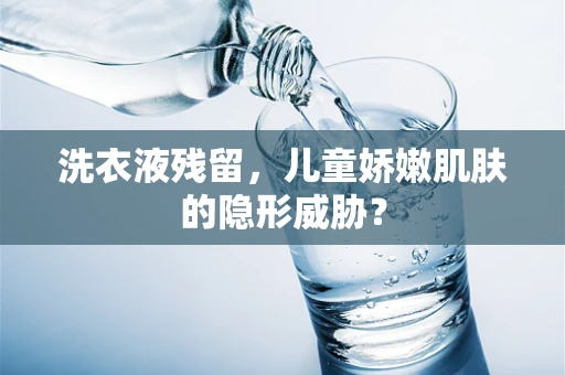 洗衣液残留，儿童娇嫩肌肤的隐形威胁？