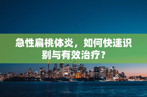 急性扁桃体炎，如何快速识别与有效治疗？