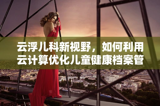 云浮儿科新视野，如何利用云计算优化儿童健康档案管理？
