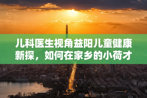 儿科医生视角益阳儿童健康新探，如何在家乡的小荷才露尖尖角中，守护孩子的健康成长？
