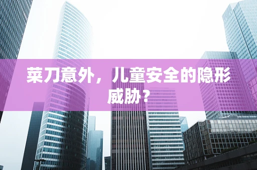 菜刀意外，儿童安全的隐形威胁？
