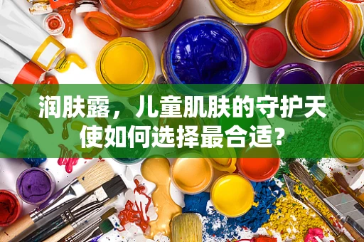 润肤露，儿童肌肤的守护天使如何选择最合适？