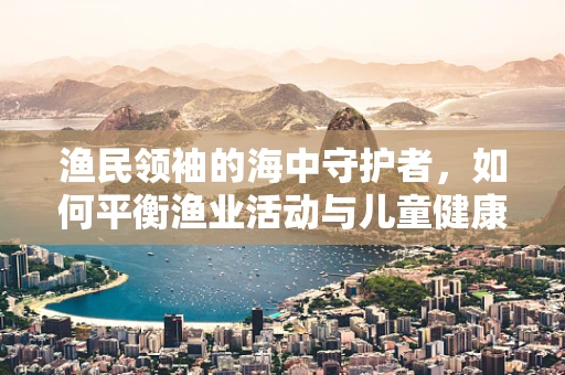 渔民领袖的海中守护者，如何平衡渔业活动与儿童健康？