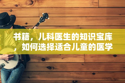 书籍，儿科医生的知识宝库，如何选择适合儿童的医学读物？