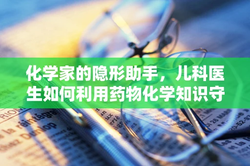 化学家的隐形助手，儿科医生如何利用药物化学知识守护儿童健康？
