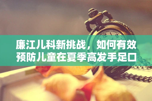 廉江儿科新挑战，如何有效预防儿童在夏季高发手足口病的策略？