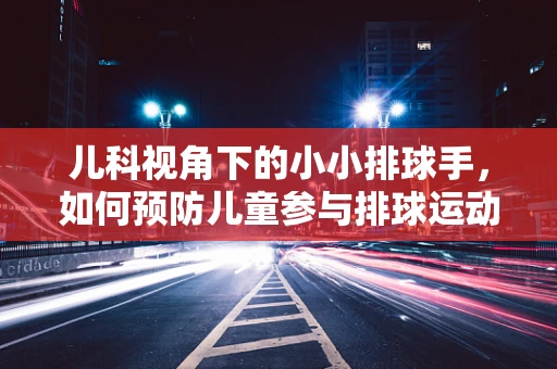 儿科视角下的小小排球手，如何预防儿童参与排球运动时的常见伤害？