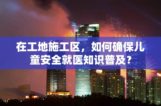 在工地施工区，如何确保儿童安全就医知识普及？