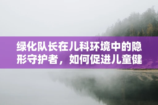 绿化队长在儿科环境中的隐形守护者，如何促进儿童健康？