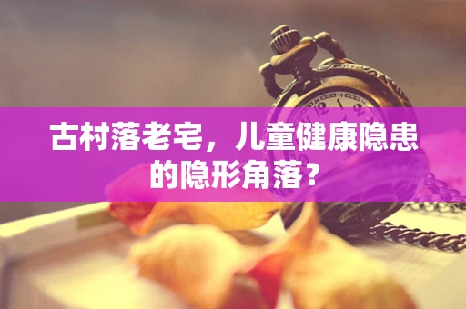 古村落老宅，儿童健康隐患的隐形角落？