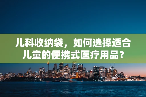 儿科收纳袋，如何选择适合儿童的便携式医疗用品？